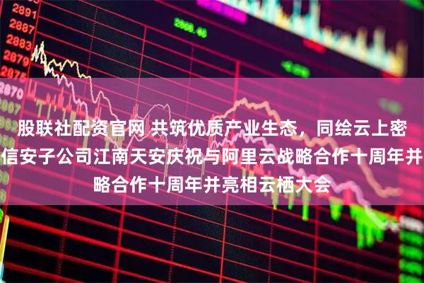 股联社配资官网 共筑优质产业生态，同绘云上密码未来丨三未信安子公司江南天安庆祝与阿里云战略合作十周年并亮相云栖大会