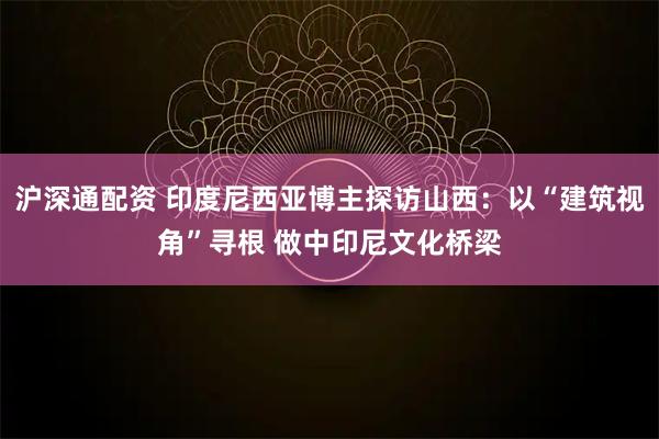 沪深通配资 印度尼西亚博主探访山西：以“建筑视角”寻根 做中印尼文化桥梁