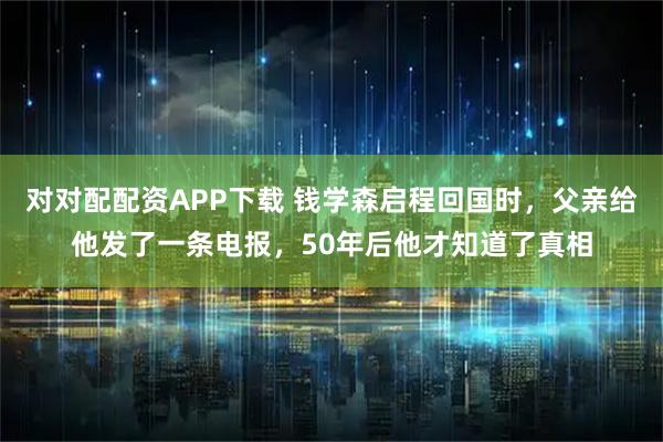 对对配配资APP下载 钱学森启程回国时，父亲给他发了一条电报，50年后他才知道了真相