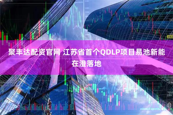 聚丰达配资官网 江苏省首个QDLP项目易池新能在澄落地
