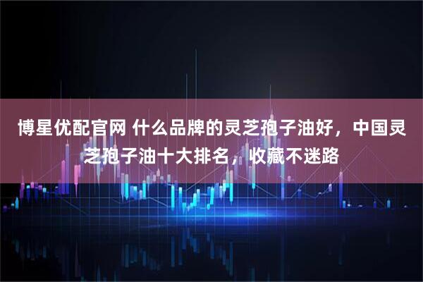 博星优配官网 什么品牌的灵芝孢子油好，中国灵芝孢子油十大排名，收藏不迷路