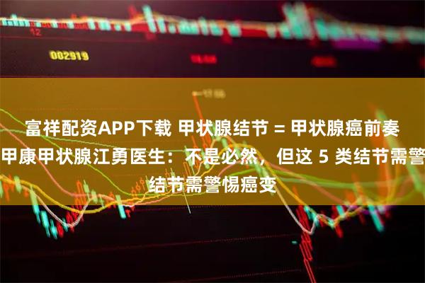 富祥配资APP下载 甲状腺结节 = 甲状腺癌前奏？西安甲康甲状腺江勇医生：不是必然，但这 5 类结节需警惕癌变