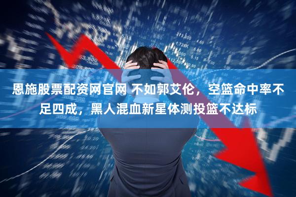 恩施股票配资网官网 不如郭艾伦，空篮命中率不足四成，黑人混血新星体测投篮不达标