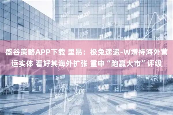 盛谷策略APP下载 里昂：极兔速递-W增持海外营运实体 看好其海外扩张 重申“跑赢大市”评级