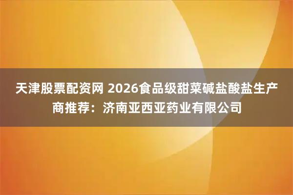 天津股票配资网 2026食品级甜菜碱盐酸盐生产商推荐：济南亚西亚药业有限公司