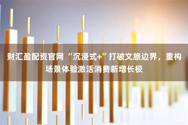 财汇盈配资官网 “沉浸式+”打破文旅边界，重构场景体验激活消费新增长极