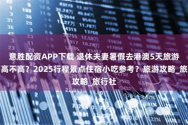 意胜配资APP下载 退休夫妻暑假去港澳5天旅游花销高不高？2025行程景点住宿小吃参考？旅游攻略_旅行社