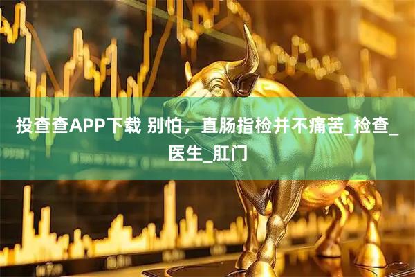 投查查APP下载 别怕，直肠指检并不痛苦_检查_医生_肛门
