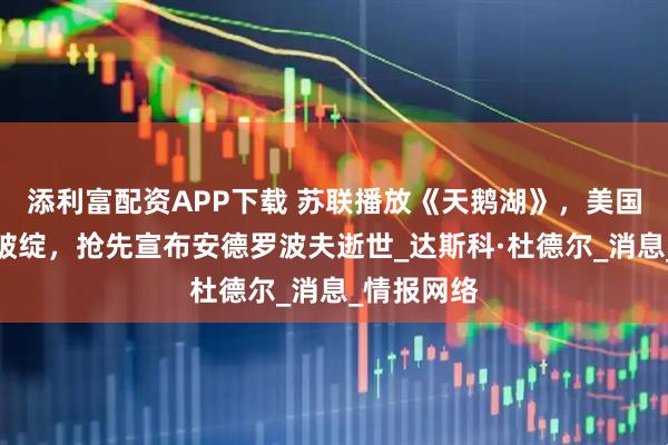 添利富配资APP下载 苏联播放《天鹅湖》，美国记者看出破绽，抢先宣布安德罗波夫逝世_达斯科·杜德尔_消息_情报网络