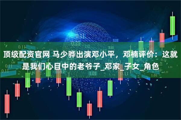 顶级配资官网 马少骅出演邓小平，邓楠评价：这就是我们心目中的老爷子_邓家_子女_角色