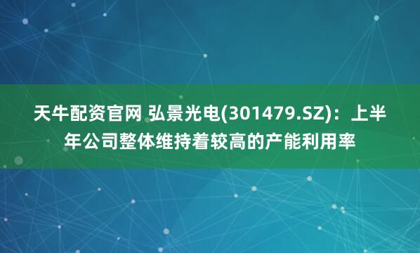 天牛配资官网 弘景光电(301479.SZ)：上半年公司整体维持着较高的产能利用率