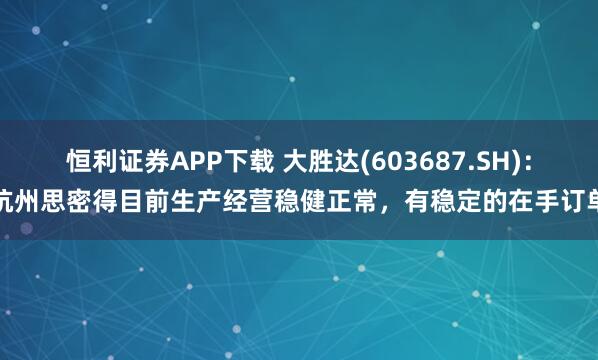 恒利证券APP下载 大胜达(603687.SH)：杭州思密得目前生产经营稳健正常，有稳定的在手订单
