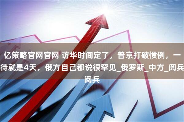 亿策略官网官网 访华时间定了，普京打破惯例，一待就是4天，俄方自己都说很罕见_俄罗斯_中方_阅兵