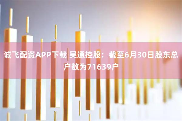 诚飞配资APP下载 吴通控股：截至6月30日股东总户数为71639户