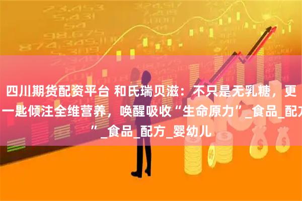 四川期货配资平台 和氏瑞贝滋：不只是无乳糖，更添OPO，一匙倾注全维营养，唤醒吸收“生命原力”_食品_配方_婴幼儿