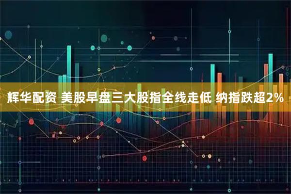 辉华配资 美股早盘三大股指全线走低 纳指跌超2%