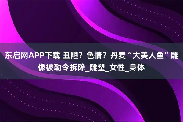 东启网APP下载 丑陋？色情？丹麦“大美人鱼”雕像被勒令拆除_雕塑_女性_身体