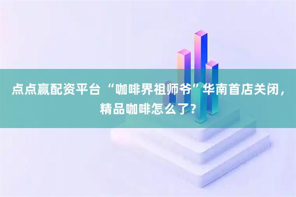 点点赢配资平台 “咖啡界祖师爷”华南首店关闭，精品咖啡怎么了？