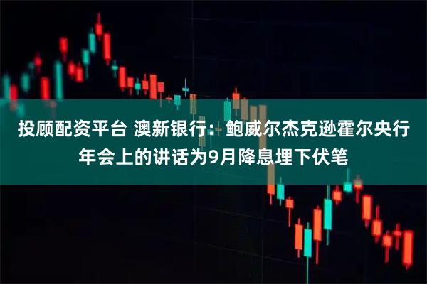 投顾配资平台 澳新银行：鲍威尔杰克逊霍尔央行年会上的讲话为9月降息埋下伏笔