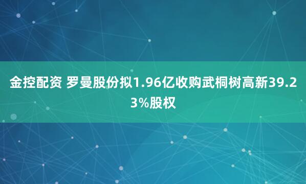 金控配资 罗曼股份拟1.96亿收购武桐树高新39.23%股权
