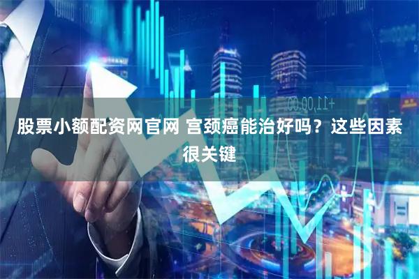 股票小额配资网官网 宫颈癌能治好吗？这些因素很关键